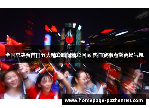 全国总决赛首日五大精彩瞬间精彩回顾 热血赛事点燃赛场气氛