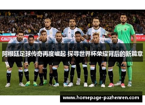 阿根廷足球传奇再度崛起 探寻世界杯荣耀背后的新篇章