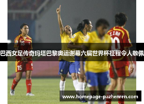 巴西女足传奇玛塔巴黎奥运谢幕六届世界杯征程令人敬佩