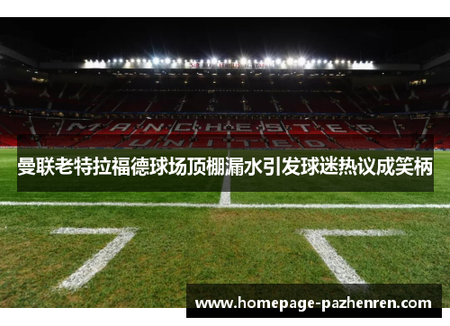 曼联老特拉福德球场顶棚漏水引发球迷热议成笑柄